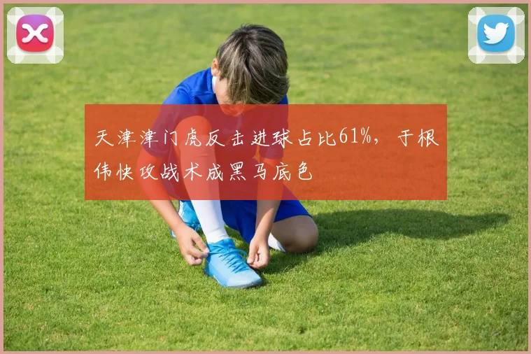 天津津门虎反击进球占比61%,于根伟快攻战术成黑马底色
