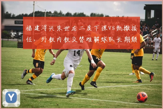 福建浔兴朱世龙二度下课vs凯撒接任,外教内教交替难解球队长期颓势