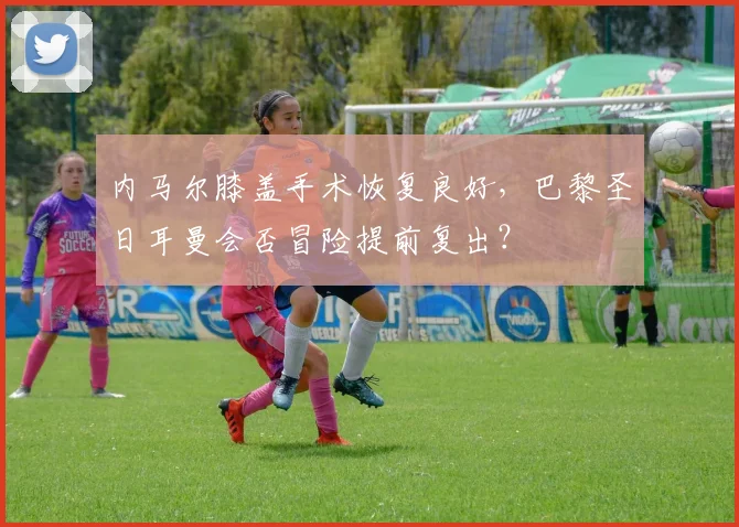 内马尔膝盖手术恢复良好,巴黎圣日耳曼会否冒险提前复出?