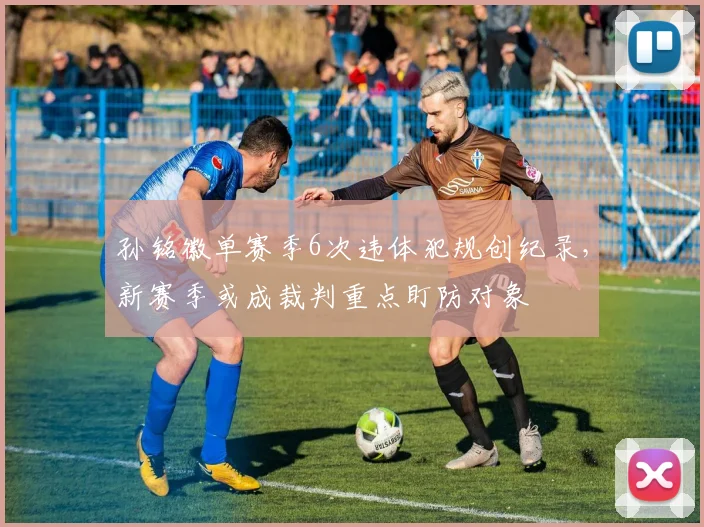 孙铭徽单赛季6次违体犯规创纪录,新赛季或成裁判重点盯防对象